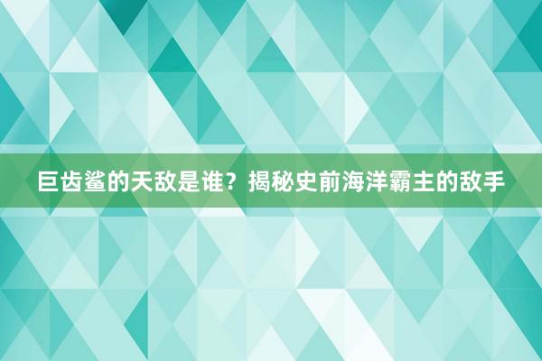 巨齿鲨的天敌是谁？揭秘史前海洋霸主的敌手